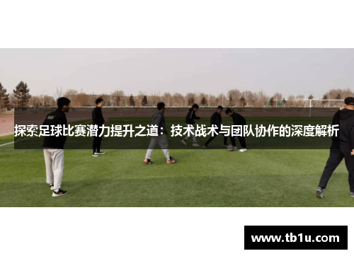 探索足球比赛潜力提升之道：技术战术与团队协作的深度解析