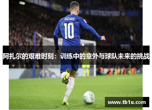 阿扎尔的艰难时刻：训练中的意外与球队未来的挑战